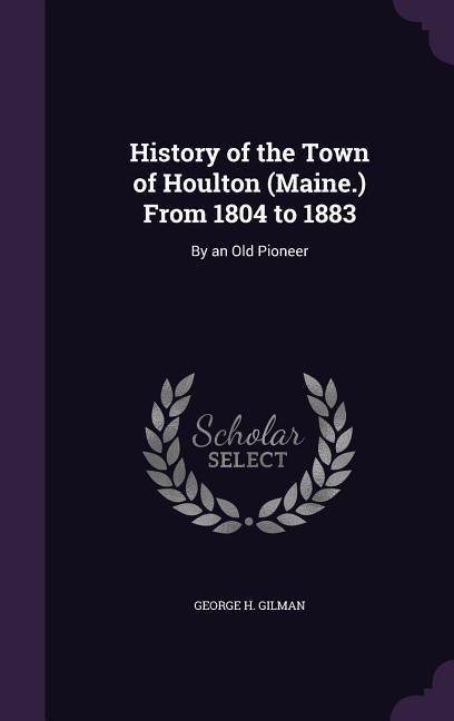 History of the Town of Houlton (Maine.) From 1804 to 1883: By an Old Pioneer