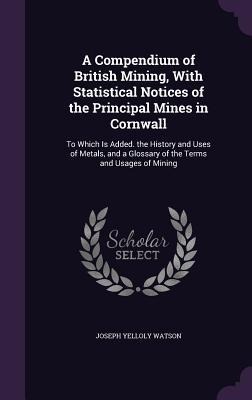 A Compendium of British Mining, With Statistical Notices of the Principal Mines in Cornwall: To Which Is Added. the History and Uses of Metals, and a