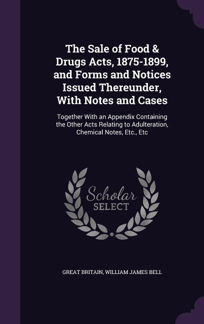 The Sale of Food & Drugs Acts, 1875-1899, and Forms and Notices Issued Thereunder, With Notes and Cases: Together With an Appendix Containing the Othe
