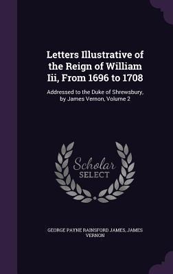 Letters Illustrative of the Reign of William Iii, From 1696 to 1708: Addressed to the Duke of Shrewsbury, by James Vernon, Volume 2
