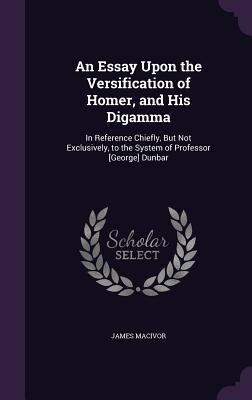 An Essay Upon the Versification of Homer, and His Digamma: In Reference Chiefly, But Not Exclusively, to the System of Professor [George] Dunbar