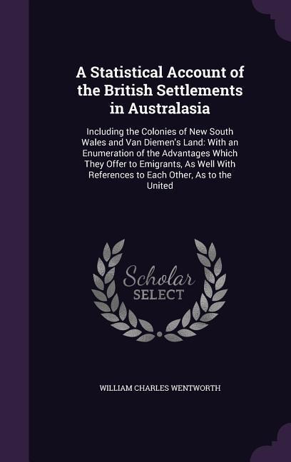 A Statistical Account of the British Settlements in Australasia: Including the Colonies of New South Wales and Van Diemens Land: With an Enumeration of the Advantages Which They Offer to Emigrants, As Well With References to Each Other, As to the United