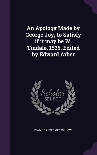 An Apology Made by George Joy, to Satisfy if it may be W. Tindale, 1535. Edited by Edward Arber