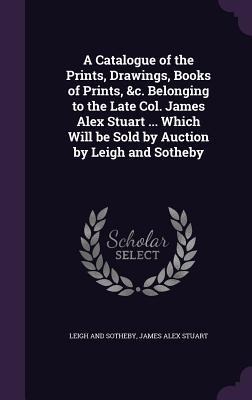 A Catalogue of the Prints, Drawings, Books of Prints, &c. Belonging to the Late Col. James Alex Stuart ... Which Will be Sold by Auction by Leigh and