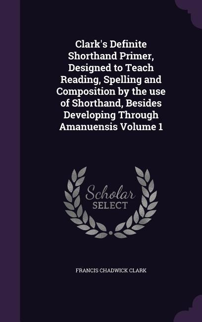 Clarks Definite Shorthand Primer, Designed to Teach Reading, Spelling and Composition by the use of Shorthand, Besides Developing Through Amanuensis Volume 1