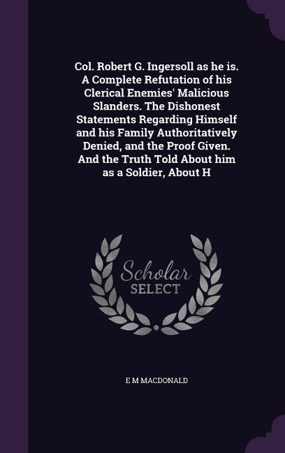 Col. Robert G. Ingersoll as he is. A Complete Refutation of his Clerical Enemies Malicious Slanders. The Dishonest Statements Regarding Himself and his Family Authoritatively Denied, and the Proof Given. And the Truth Told About him as a Soldier, About H