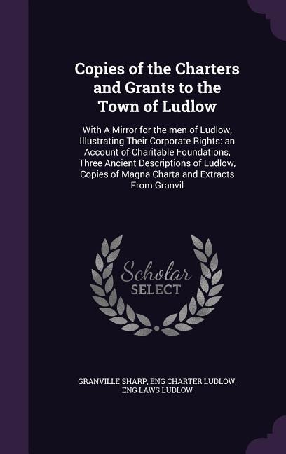 Copies of the Charters and Grants to the Town of Ludlow: With A Mirror for the men of Ludlow, Illustrating Their Corporate Rights: an Account of Charitable Foundations, Three Ancient Descriptions of Ludlow, Copies of Magna Charta and Extracts From Granvil