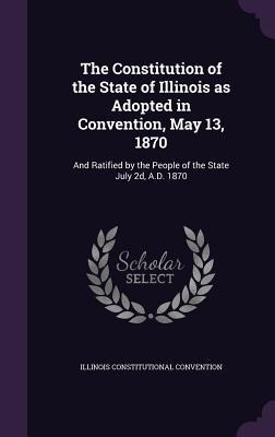 The Constitution of the State of Illinois as Adopted in Convention, May 13, 1870: And Ratified by the People of the State July 2d, A.D. 1870