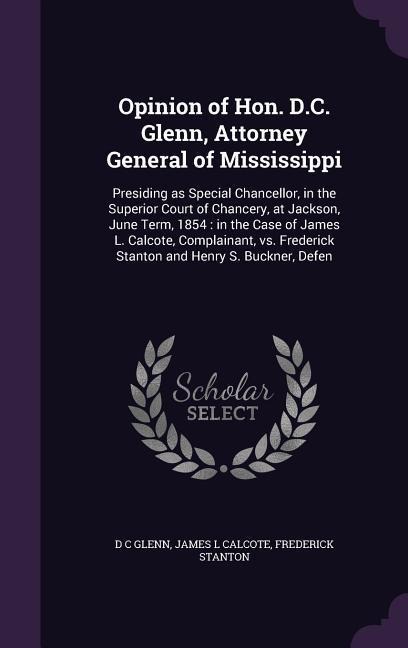 Opinion of Hon. D.C. Glenn, Attorney General of Mississippi: Presiding as Special Chancellor, in the Superior Court of Chancery, at Jackson, June Term, 1854: in the Case of James L. Calcote, Complainant, vs. Frederick Stanton and Henry S. Buckner, Defen