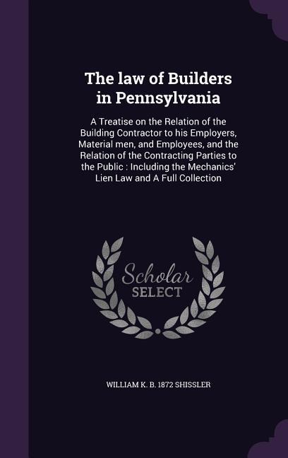 The law of Builders in Pennsylvania: A Treatise on the Relation of the Building Contractor to his Employers, Material men, and Employees, and the Relation of the Contracting Parties to the Public: Including the Mechanics Lien Law and A Full Collection