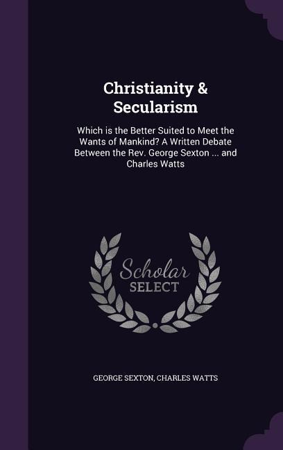 Christianity & Secularism: Which is the Better Suited to Meet the Wants of Mankind? A Written Debate Between the Rev. George Sexton ... and Charles Watts