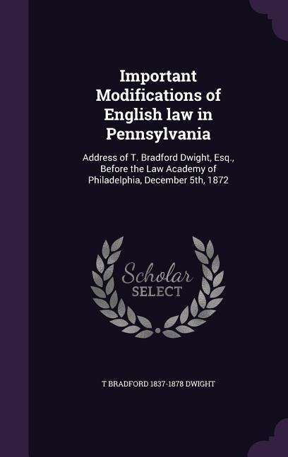 Important Modifications of English law in Pennsylvania: Address of T. Bradford Dwight, Esq., Before the Law Academy of Philadelphia, December 5th, 187