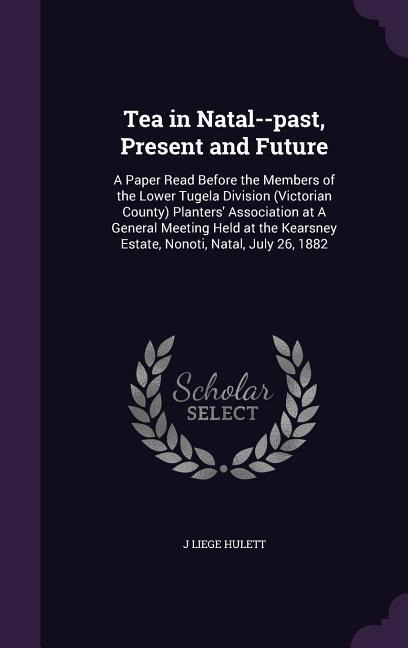 Tea in Natal--past, Present and Future: A Paper Read Before the Members of the Lower Tugela Division (Victorian County) Planters Association at A General Meeting Held at the Kearsney Estate, Nonoti, Natal, July 26, 1882