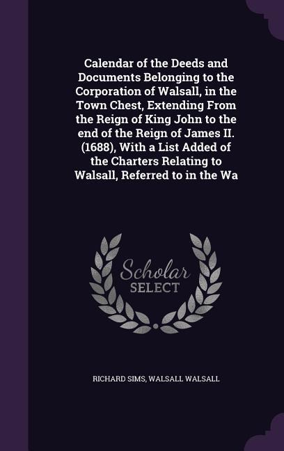 Calendar of the Deeds and Documents Belonging to the Corporation of Walsall, in the Town Chest, Extending From the Reign of King John to the end of the Reign of James II. (1688), With a List Added of the Charters Relating to Walsall, Referred to in the Wa