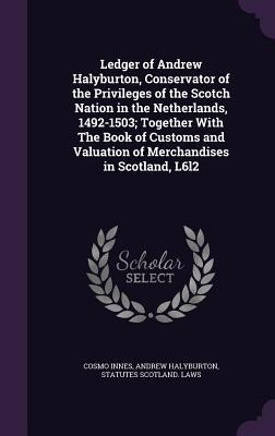 Ledger of Andrew Halyburton, Conservator of the Privileges of the Scotch Nation in the Netherlands, 1492-1503; Together With The Book of Customs and V
