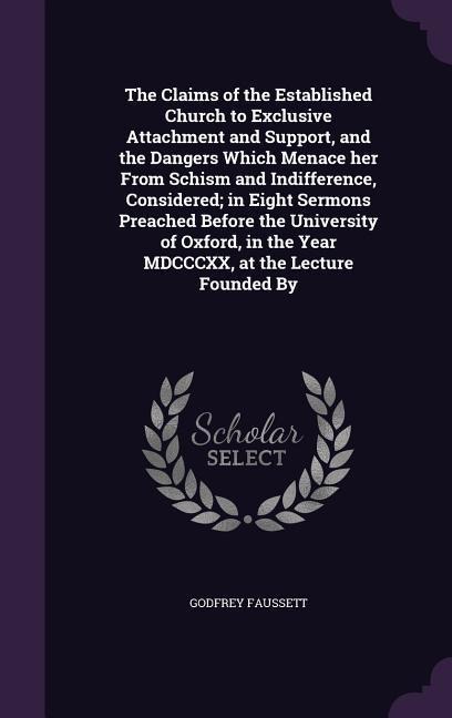 The Claims of the Established Church to Exclusive Attachment and Support, and the Dangers Which Menace her From Schism and Indifference, Considered; in Eight Sermons Preached Before the University of Oxford, in the Year MDCCCXX, at the Lecture Founded By