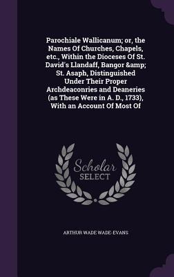 Parochiale Wallicanum; or, the Names Of Churches, Chapels, etc., Within the Dioceses Of St. Davids Llandaff, Bangor & St. Asaph, Distinguished Under