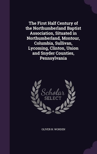 The First Half Century of the Northumberland Baptist Association, Situated in Northumberland, Montour, Columbia, Sullivan, Lycoming, Clinton, Union and Snyder Counties, Pennsylvania