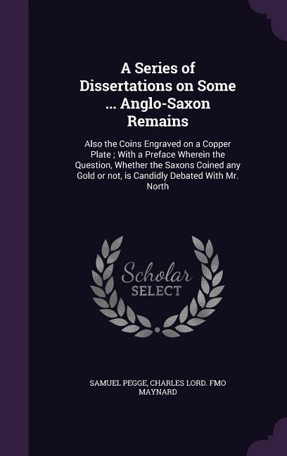 A Series of Dissertations on Some ... Anglo-Saxon Remains: Also the Coins Engraved on a Copper Plate; With a Preface Wherein the Question, Whether the Saxons Coined any Gold or not, is Candidly Debated With Mr. North