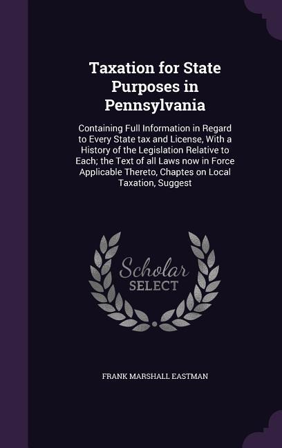 Taxation for State Purposes in Pennsylvania: Containing Full Information in Regard to Every State tax and License, With a History of the Legislation Relative to Each; the Text of all Laws now in Force Applicable Thereto, Chaptes on Local Taxation, Suggest