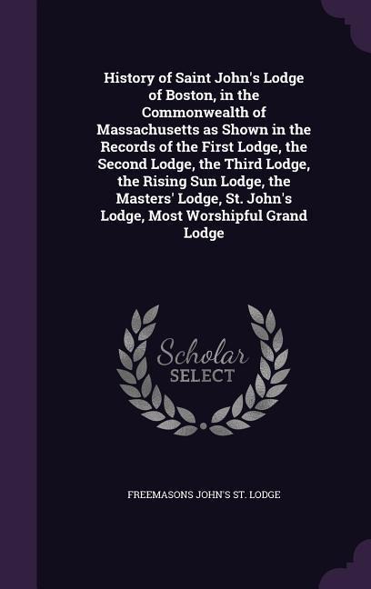 History of Saint Johns Lodge of Boston, in the Commonwealth of Massachusetts as Shown in the Records of the First Lodge, the Second Lodge, the Third Lodge, the Rising Sun Lodge, the Masters Lodge, St. Johns Lodge, Most Worshipful Grand Lodge