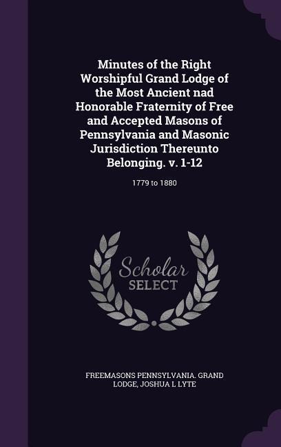Minutes of the Right Worshipful Grand Lodge of the Most Ancient nad Honorable Fraternity of Free and Accepted Masons of Pennsylvania and Masonic Jurisdiction Thereunto Belonging. v. 1-12: 1779 to 1880