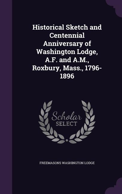 Historical Sketch and Centennial Anniversary of Washington Lodge, A.F. and A.M., Roxbury, Mass., 1796-1896