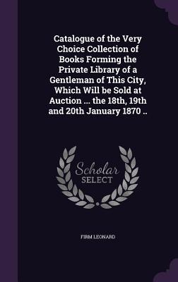 Catalogue of the Very Choice Collection of Books Forming the Private Library of a Gentleman of This City, Which Will be Sold at Auction ... the 18th,