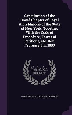 Constitution of the Grand Chapter of Royal Arch Masons of the State of New York, Together With the Code of Procedure, Forms of Petitions, etc. Rev. February 5th, 1880