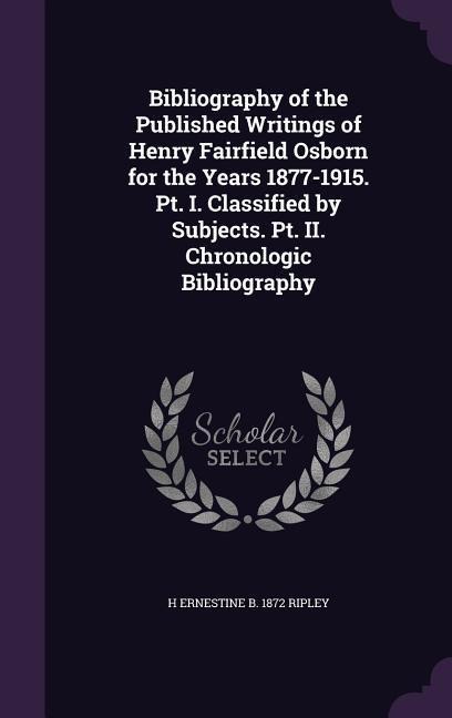 Bibliography of the Published Writings of Henry Fairfield Osborn for the Years 1877-1915. Pt. I. Classified by Subjects. Pt. II. Chronologic Bibliogra