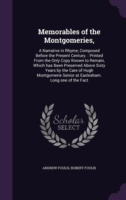 Memorables of the Montgomeries,: A Narrative in Rhyme, Composed Before the Present Century.: Printed From the Only Copy Known to Remain, Which has Been Preserved Above Sixty Years by the Care of Hugh Montgomerie Senior at Easlesham. Long one of the Fact
