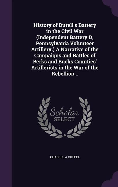 History of Durell's Battery in the Civil War (Independent Battery D, Pennsylvania Volunteer Artillery.) A Narrative of the Campaigns and Battles of Berks and Bucks Counties' Artillerists in the War of the Rebellion ..