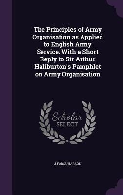 The Principles of Army Organisation as Applied to English Army Service. With a Short Reply to Sir Arthur Haliburtons Pamphlet on Army Organisation