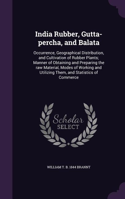 India Rubber, Gutta-percha, and Balata: Occurrence, Geographical Distribution, and Cultivation of Rubber Plants; Manner of Obtaining and Preparing the