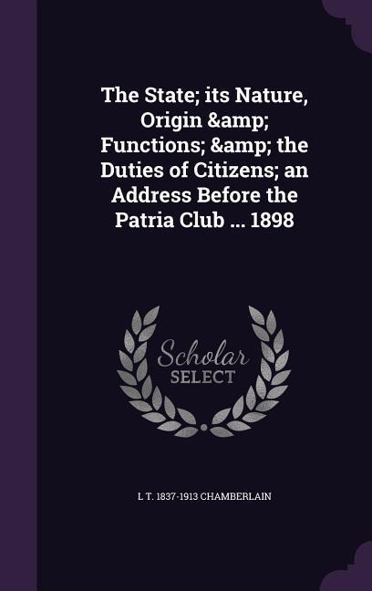 The State; its Nature, Origin & Functions; & the Duties of Citizens; an Address Before the Patria Club ... 1898