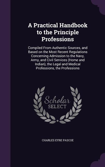 A Practical Handbook to the Principle Professions: Compiled From Authentic Sources, and Based on the Most Recent Regulations Concerning Admission to the Navy, Army, and Civil Services (Home and Indian), the Legal and Medical Professions, the Professions