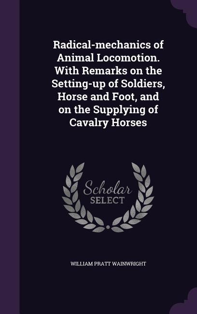 Radical-mechanics of Animal Locomotion. With Remarks on the Setting-up of Soldiers, Horse and Foot, and on the Supplying of Cavalry Horses