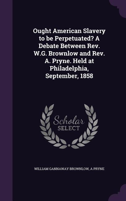 Ought American Slavery to be Perpetuated? A Debate Between Rev. W.G. Brownlow and Rev. A. Pryne. Held at Philadelphia, September, 1858