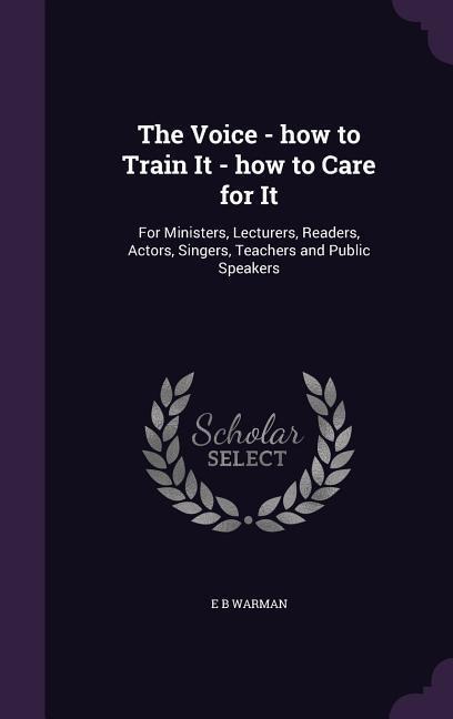 The Voice - how to Train It - how to Care for It: For Ministers, Lecturers, Readers, Actors, Singers, Teachers and Public Speakers