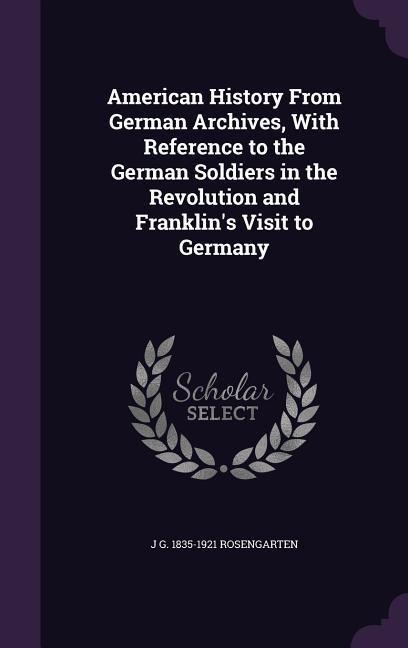 American History From German Archives, With Reference to the German Soldiers in the Revolution and Franklin's Visit to Germany