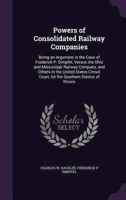 Powers of Consolidated Railway Companies: Being an Argument in the Case of Frederick P. Dimpfel, Versus the Ohio and Mississippi Railway Company, and Others in the United States Circuit Court, for the Southern District of Illinois