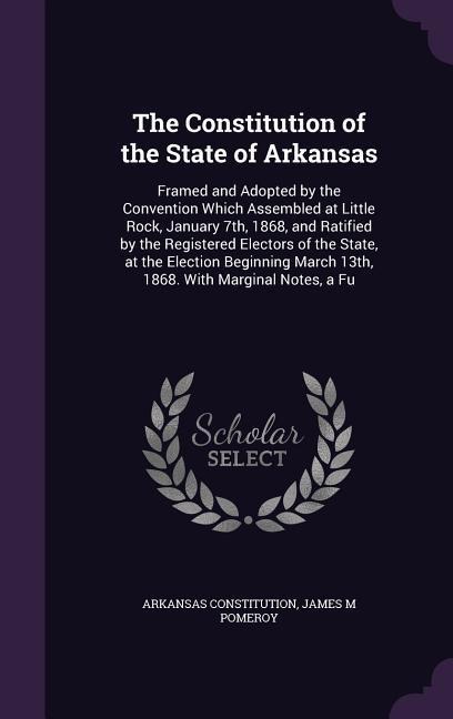 The Constitution of the State of Arkansas: Framed and Adopted by the Convention Which Assembled at Little Rock, January 7th, 1868, and Ratified by the Registered Electors of the State, at the Election Beginning March 13th, 1868. With Marginal Notes, a Fu