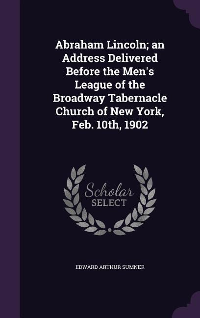 Abraham Lincoln; an Address Delivered Before the Mens League of the Broadway Tabernacle Church of New York, Feb. 10th, 1902