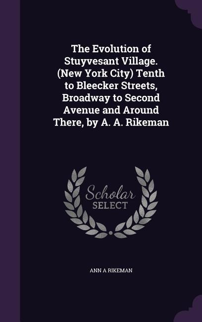 The Evolution of Stuyvesant Village. (New York City) Tenth to Bleecker Streets, Broadway to Second Avenue and Around There, by A. A. Rikeman