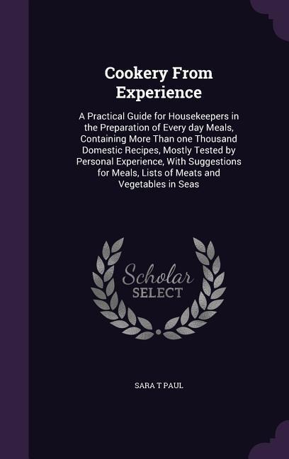 Cookery From Experience: A Practical Guide for Housekeepers in the Preparation of Every day Meals, Containing More Than one Thousand Domestic Recipes, Mostly Tested by Personal Experience, With Suggestions for Meals, Lists of Meats and Vegetables in Seas