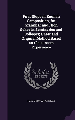 First Steps in English Composition, for Grammar and High Schools, Seminaries and Colleges; a New and Original Method Based on Class-Room Experience