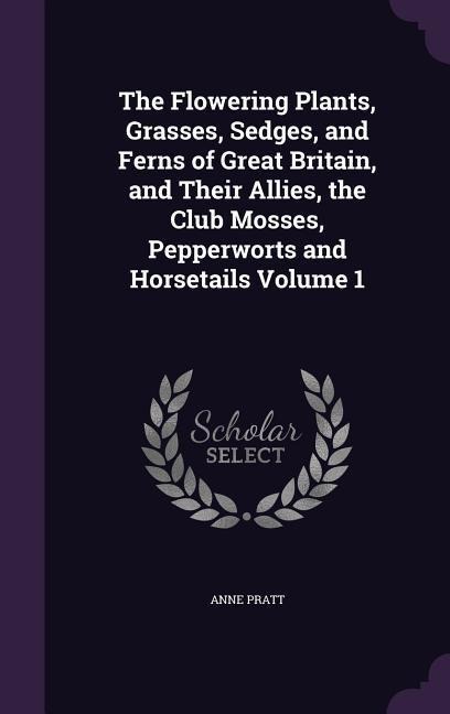 The Flowering Plants, Grasses, Sedges, and Ferns of Great Britain, and Their Allies, the Club Mosses, Pepperworts and Horsetails Volume 1