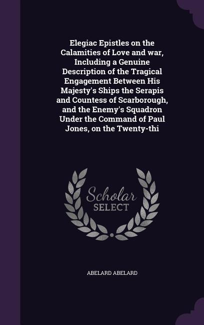 Elegiac Epistles on the Calamities of Love and war, Including a Genuine Description of the Tragical Engagement Between His Majestys Ships the Serapis and Countess of Scarborough, and the Enemys Squadron Under the Command of Paul Jones, on the Twenty-thi