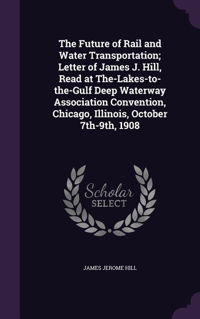 The Future of Rail and Water Transportation; Letter of James J. Hill, Read at The-Lakes-to-the-Gulf Deep Waterway Association Convention, Chicago, Ill