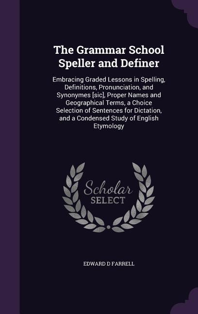 The Grammar School Speller and Definer: Embracing Graded Lessons in Spelling, Definitions, Pronunciation, and Synonymes [sic], Proper Names and Geographical Terms, a Choice Selection of Sentences for Dictation, and a Condensed Study of English Etymology